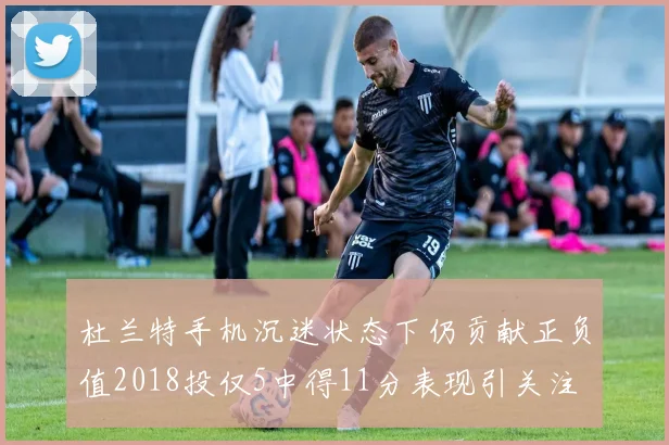 杜兰特手机沉迷状态下仍贡献正负值2018投仅5中得11分表现引关注