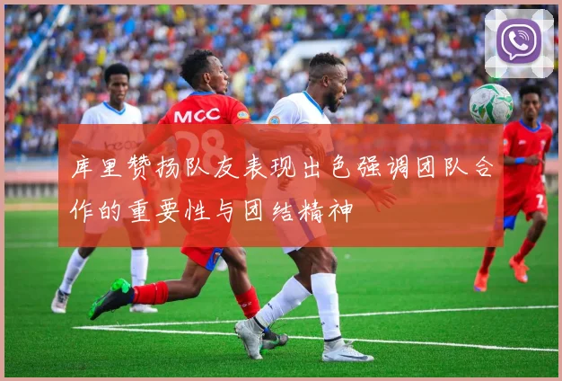 库里赞扬队友表现出色强调团队合作的重要性与团结精神