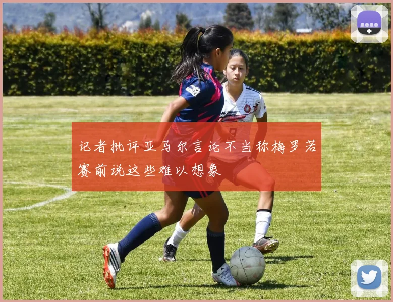记者批评亚马尔言论不当称梅罗若赛前说这些难以想象