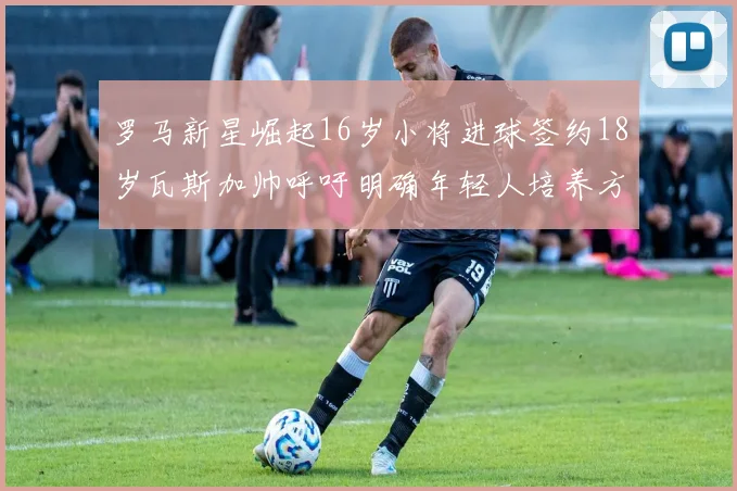 罗马新星崛起16岁小将进球签约18岁瓦斯加帅呼吁明确年轻人培养方针