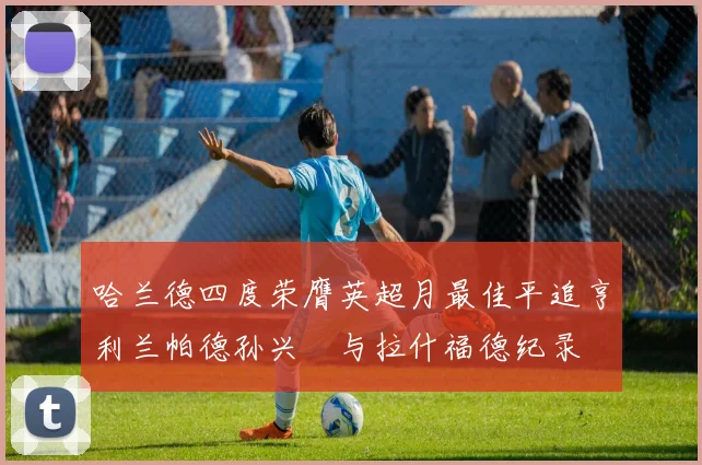 哈兰德四度荣膺英超月最佳平追亨利兰帕德孙兴慜与拉什福德纪录